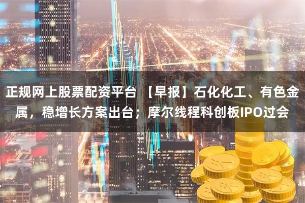 正规网上股票配资平台 【早报】石化化工、有色金属，稳增长方案出台；摩尔线程科创板IPO过会
