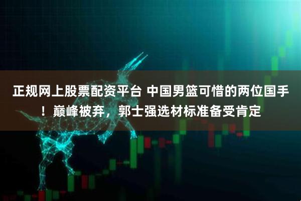 正规网上股票配资平台 中国男篮可惜的两位国手！巅峰被弃，郭士强选材标准备受肯定