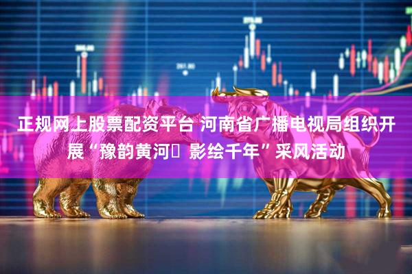 正规网上股票配资平台 河南省广播电视局组织开展“豫韵黄河・影绘千年”采风活动