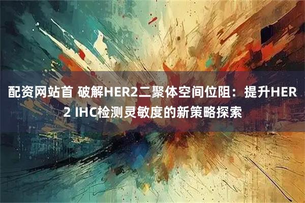 配资网站首 破解HER2二聚体空间位阻：提升HER2 IHC检测灵敏度的新策略探索