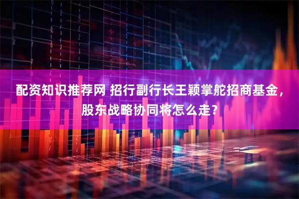 配资知识推荐网 招行副行长王颖掌舵招商基金，股东战略协同将怎么走？