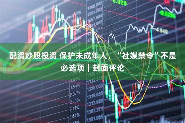 配资炒股投资 保护未成年人，“社媒禁令”不是必选项｜封面评论