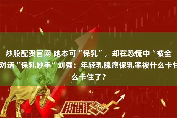 炒股配资官网 她本可“保乳”，却在恐慌中“被全切”对话“保乳妙手”刘强：年轻乳腺癌保乳率被什么卡住了？