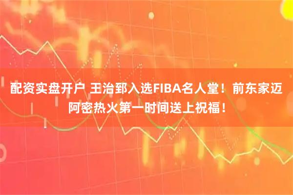 配资实盘开户 王治郅入选FIBA名人堂！前东家迈阿密热火第一时间送上祝福！