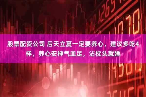 股票配资公司 后天立夏一定要养心，建议多吃4样，养心安神气血足，沾枕头就睡