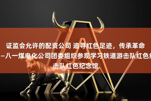 证监会允许的配资公司 追寻红色足迹，传承革命精神——八一煤电化公司团委组织参观学习铁道游击队红色纪念馆