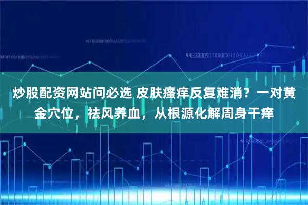 炒股配资网站问必选 皮肤瘙痒反复难消？一对黄金穴位，祛风养血，从根源化解周身干痒