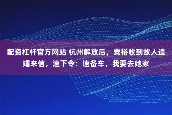 配资杠杆官方网站 杭州解放后，粟裕收到故人遗孀来信，速下令：速备车，我要去她家