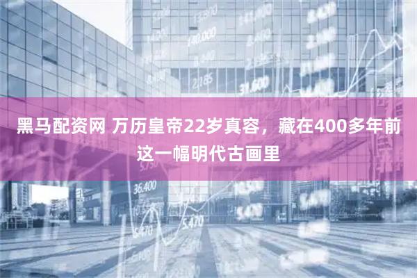 黑马配资网 万历皇帝22岁真容，藏在400多年前这一幅明代古画里