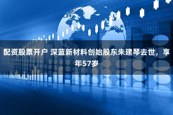 配资股票开户 深蓝新材料创始股东朱建琴去世，享年57岁