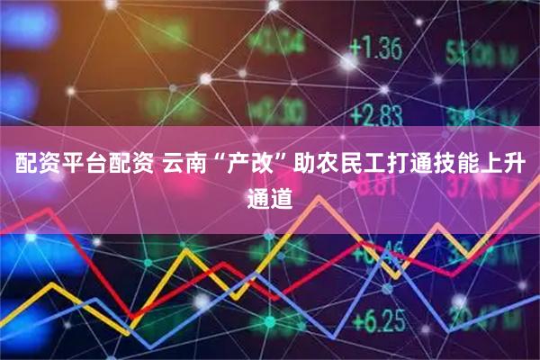 配资平台配资 云南“产改”助农民工打通技能上升通道