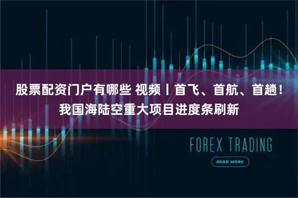 股票配资门户有哪些 视频丨首飞、首航、首趟！我国海陆空重大项目进度条刷新