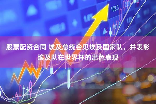 股票配资合同 埃及总统会见埃及国家队，并表彰埃及队在世界杯的出色表现