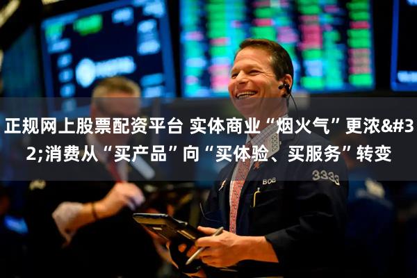 正规网上股票配资平台 实体商业“烟火气”更浓 消费从“买产品”向“买体验、买服务”转变