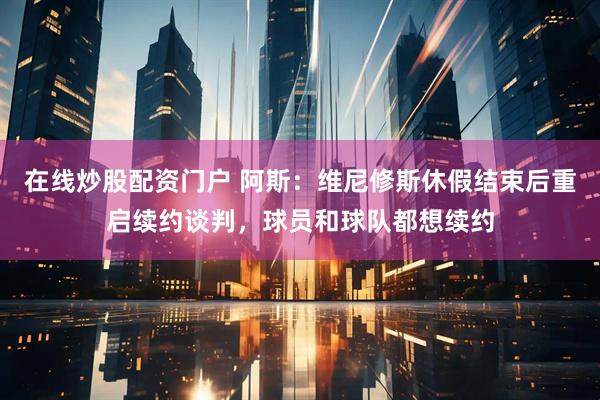 在线炒股配资门户 阿斯：维尼修斯休假结束后重启续约谈判，球员和球队都想续约