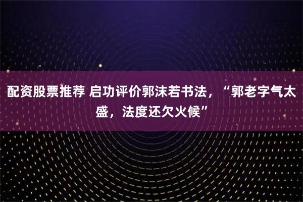 配资股票推荐 启功评价郭沫若书法，“郭老字气太盛，法度还欠火候”