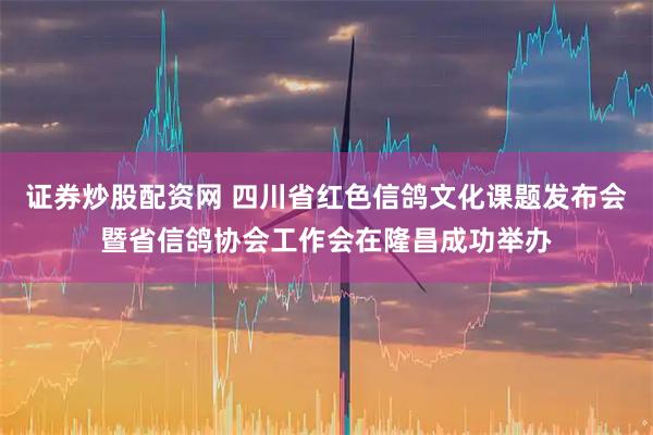 证券炒股配资网 四川省红色信鸽文化课题发布会暨省信鸽协会工作会在隆昌成功举办