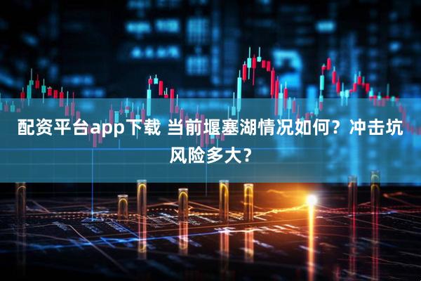 配资平台app下载 当前堰塞湖情况如何？冲击坑风险多大？