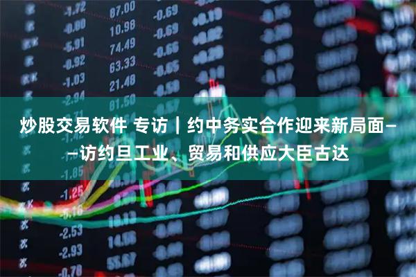 炒股交易软件 专访｜约中务实合作迎来新局面——访约旦工业、贸易和供应大臣古达