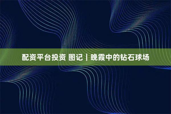 配资平台投资 图记｜晚霞中的钻石球场